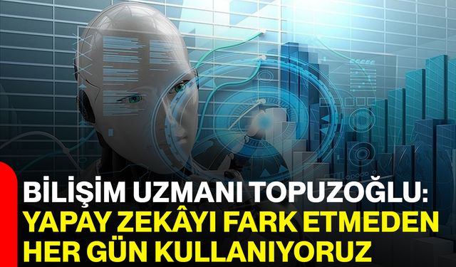 Bilişim Uzmanı Topuzoğlu: Yapay Zekâyı Fark Etmeden Her Gün Kullanıyoruz