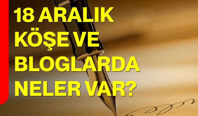 18 Aralık Köşe ve Bloglarda Neler Var?