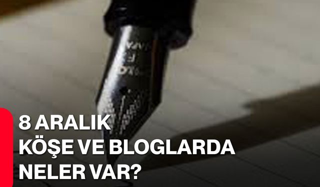 8 Aralık Köşe ve Bloglarda Neler Var?