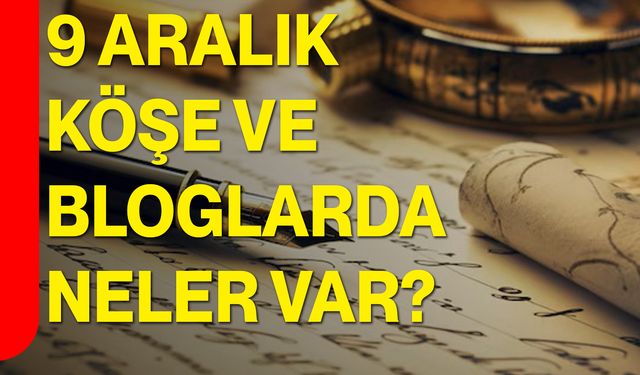 9 Aralık Köşe ve Bloglarda Neler Var?