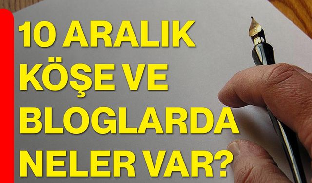 10 Aralık Köşe ve Bloglarda Neler Var?