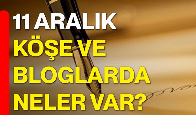 11 Aralık Köşe ve Bloglarda Neler Var?