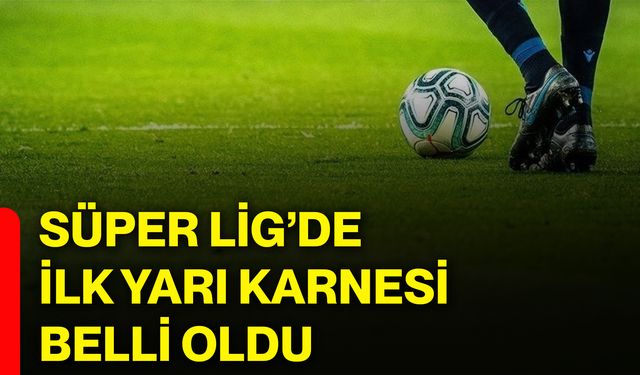 Süper Lig’de ilk yarı karnesi belli oldu!