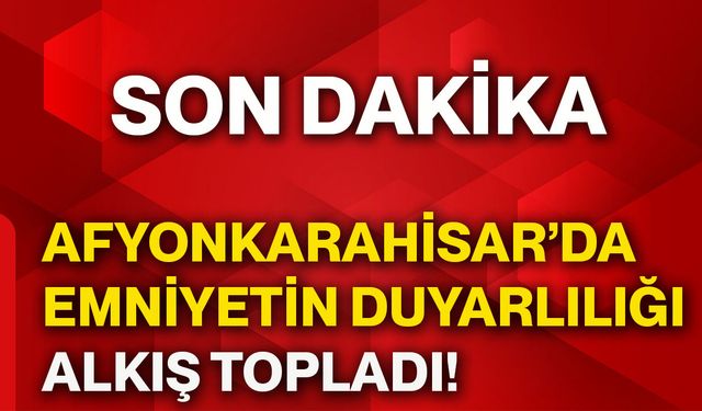 Afyonkarahisar’da emniyetin duyarlılığı alkış topladı!