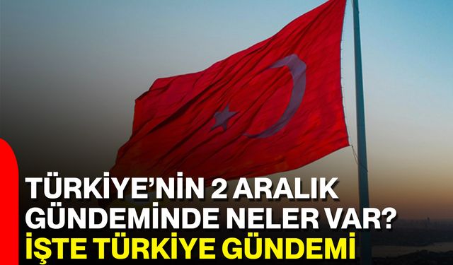 Türkiye’nin 2 Aralık Gündeminde Neler Var? İşte Türkiye Gündemi