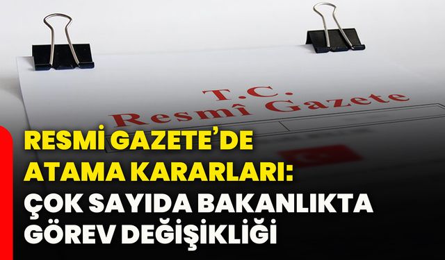 Resmi Gazete’de atama kararları: Çok sayıda bakanlıkta görev değişikliği
