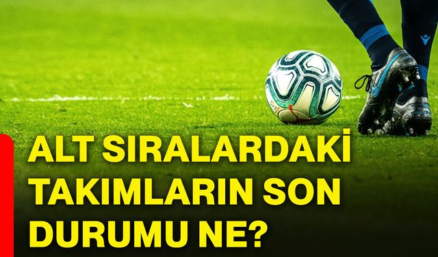 Alt sıralardaki takımların son durumu ne?