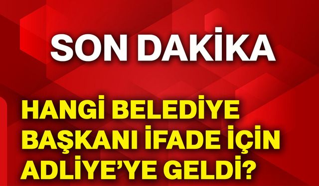 Hangi belediye başkanı ifade için adliye’ye geldi?