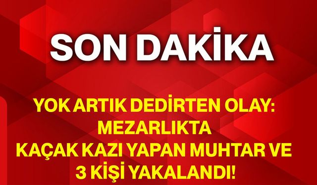 Yok Artık Dedirten Olay: Mezarlıkta Kaçak Kazı Yapan Muhtar Ve 3 Kişi Yakalandı