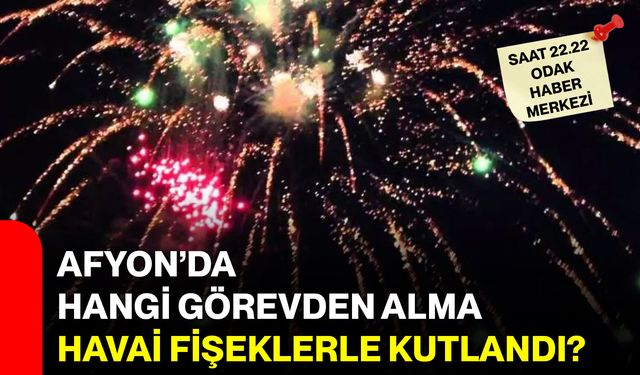 Afyon’da hangi görevden alma, havai fişeklerle kutlandı?
