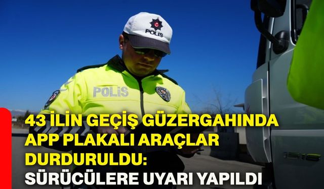 43 ilin geçiş güzergahında APP plakalı araçlar durduruldu: Sürücülere uyarı yapıldı