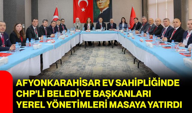 Afyonkarahisar Ev Sahipliğinde CHP’li Belediye Başkanları Yerel Yönetimleri Masaya Yatırdı