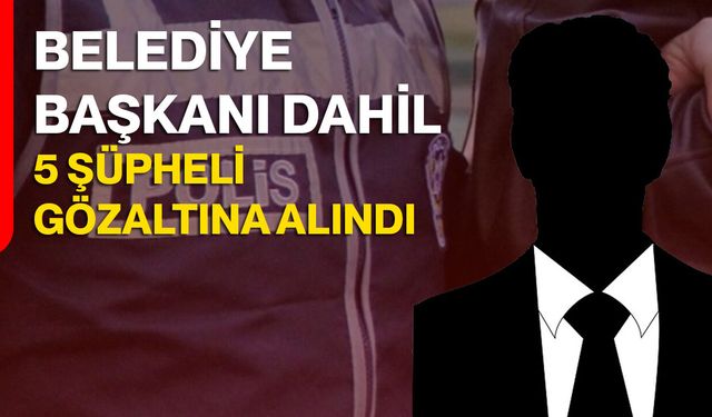Belediye Başkanı dahil 5 şüpheli gözaltına alındı