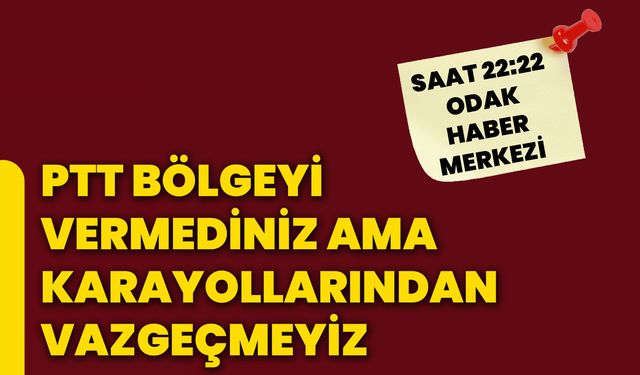 PTT bölgeyi vermediniz ama karayollarından vazgeçmeyiz