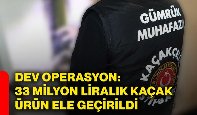 Dev operasyon: 33 milyon liralık kaçak ürün ele geçirildi