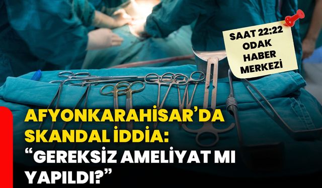 Afyon’da skandal iddia: “Gereksiz ameliyat mı yapıldı?”