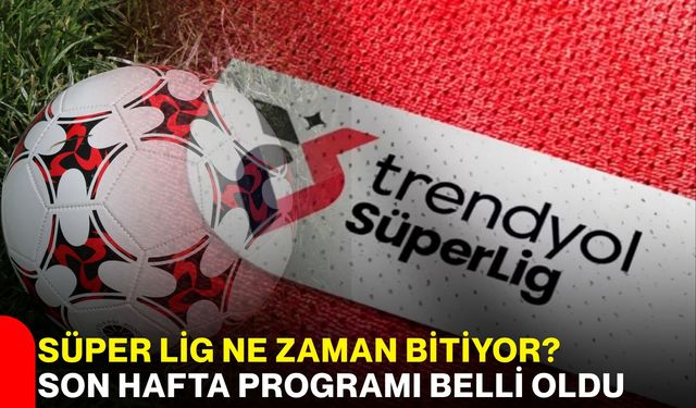 Süper Lig Ne Zaman Bitiyor? Son Hafta Programı Belli Oldu