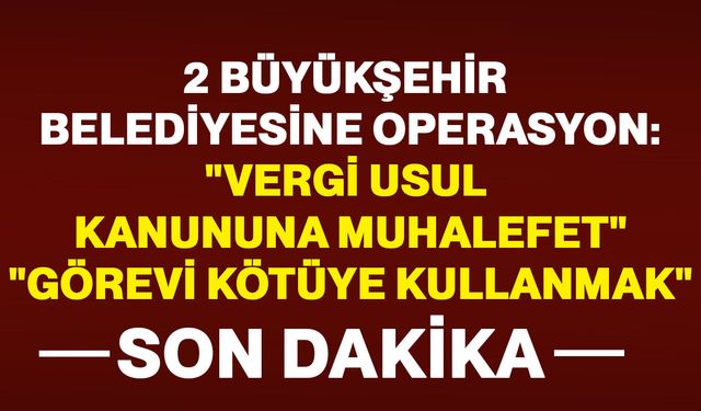 2 Büyükşehir Belediyesine peş peşe operasyon: “Vergi Usul Kanunu’na Muhalefet”, “Görevi Kötüye Kullanma”
