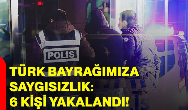 Türk Bayrağımıza Saygısızlık: 6 Kişi Yakalandı!