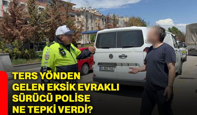 Ters yönden gelen eksik evraklı sürücü polise ne tepki verdi?
