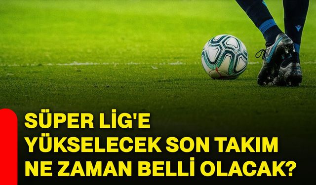 Süper Lig'e yükselecek son takım ne zaman belli olacak?