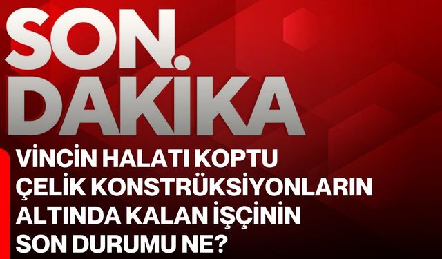 Vincin halatı koptu çelik konstrüksiyonların altında kalan işçinin son durumu ne?
