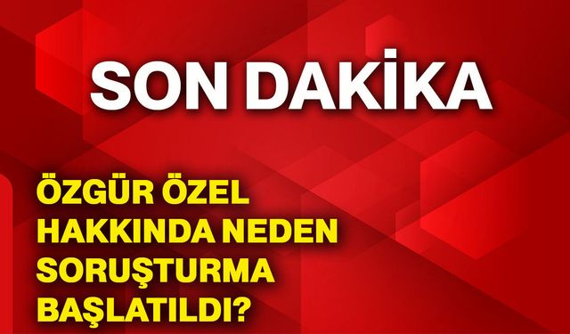 Özgür Özel hakkında neden soruşturma başlatıldı?