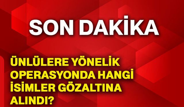 Ünlülere yönelik operasyonda hangi isimler gözaltına alındı?
