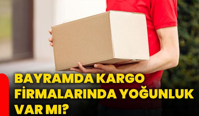 Bayramda kargo firmalarında yoğunluk var mı?