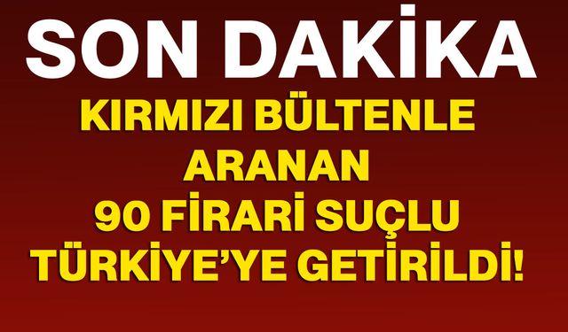 42’si kırmızı bültenle aranan 90 firari suçlu Türkiye’ye getirildi