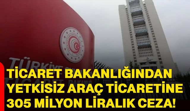 Ticaret Bakanlığından yetkisiz araç ticaretine 305 milyon liralık ceza