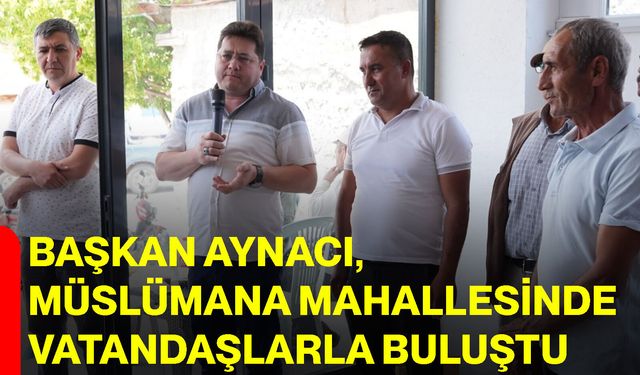 Başkan Aynacı, Müslümana Mahallesinde vatandaşlarla buluştu