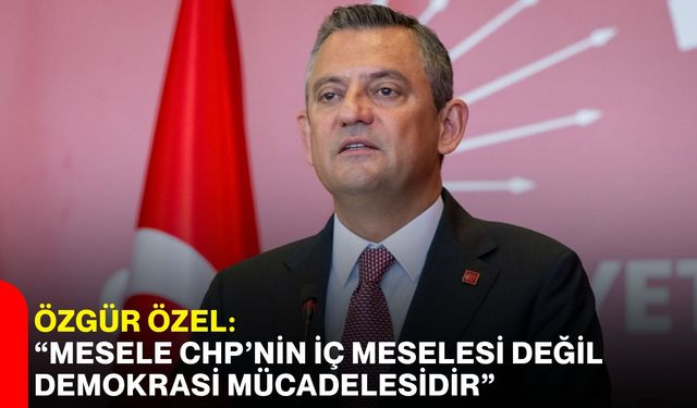 Özgür Özel: “Mesele CHP’nin iç meselesi değil, demokrasi mücadelesidir”