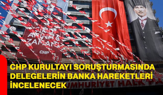 CHP Kurultayı soruşturmasında delegelerin banka hareketleri incelenecek