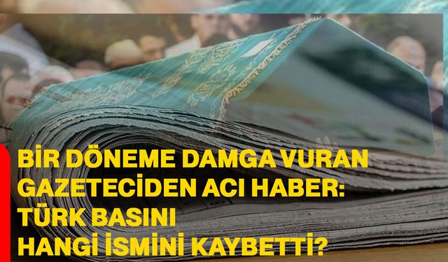 Bir döneme damga vuran gazeteciden acı haber: Türk basını hangi ismini kaybetti?