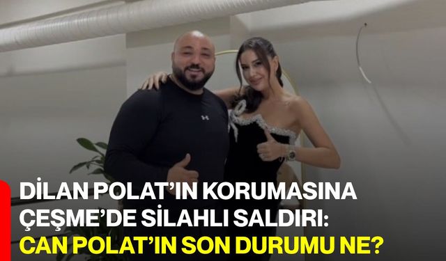 Dilan Polat’ın korumasına Çeşme’de silahlı saldırı: Can Polat’ın son durumu ne?