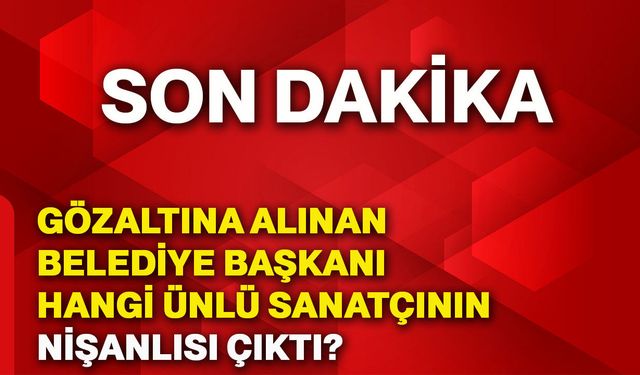 Gözaltına alınan belediye başkanı hangi ünlü sanatçının nişanlısı çıktı?