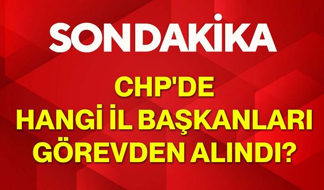 CHP'de hangi il başkanları görevden alındı?