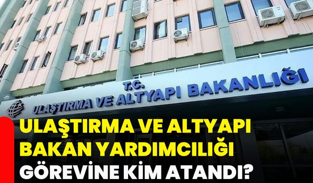 Ulaştırma ve Altyapı Bakan Yardımcılığı görevine kim atandı?