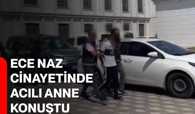 Ece Naz cinayetinde acılı anne konuştu