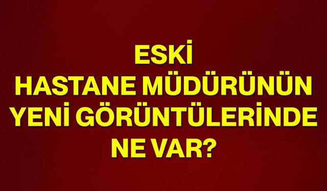 Eski hastane müdürünün yeni görüntülerinde ne var?
