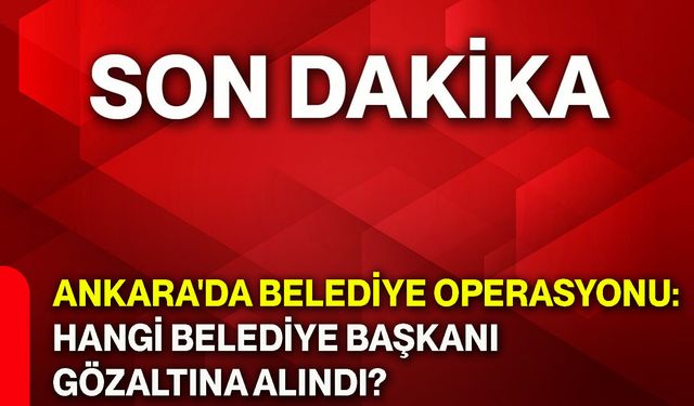 Ankara'da belediye operasyonu: Hangi belediye başkanı gözaltına alındı?