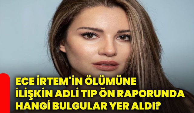 Ece İrtem'in ölümüne ilişkin adli tıp ön raporunda hangi bulgular yer aldı?