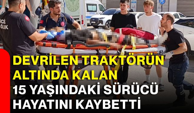 Devrilen traktörün altında kalan 15 yaşındaki sürücü hayatını kaybetti