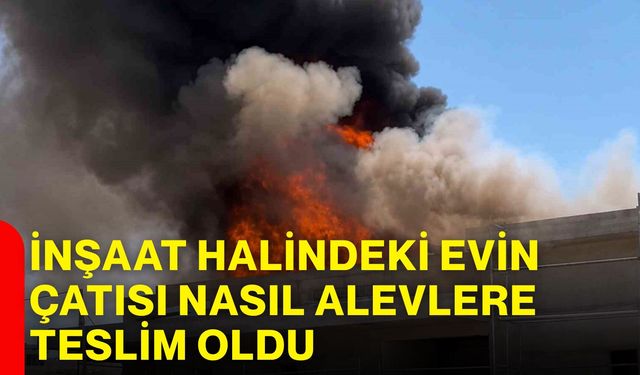 İnşaat halindeki evin çatısı nasıl alevlere teslim oldu?