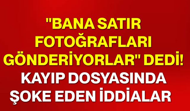 "Bana satır fotoğrafları gönderiyorlar" dedi! Kayıp dosyasında şoke eden iddialar