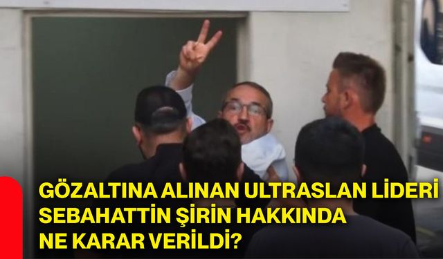 Gözaltına alınan ultraslan lideri Sebahattin Şirin hakkında ne karar verildi?