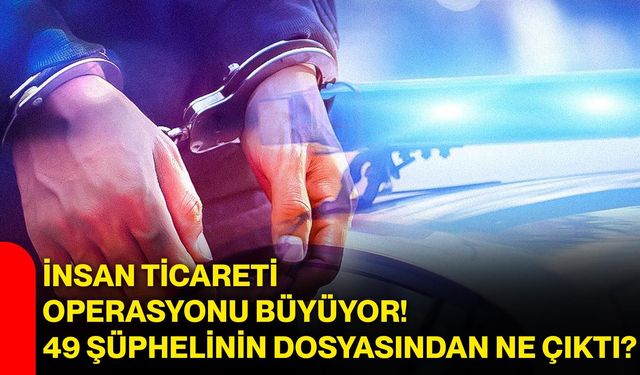 İnsan ticareti operasyonu büyüyor! 49 şüphelinin dosyasından ne çıktı?