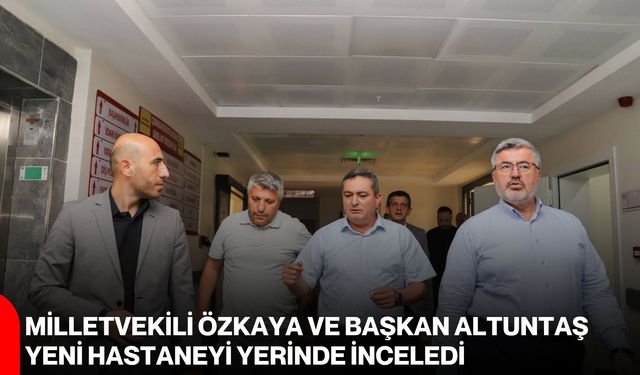 Milletvekili Özkaya ve Başkan Altuntaş yeni hastaneyi yerinde inceledi