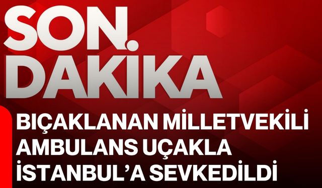 Bıçaklanan Milletvekili ambulans uçakla İstanbul’a sevkedildi